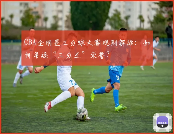 CBA全明星三分球大赛规则解读：如何角逐“三分王”荣誉？
