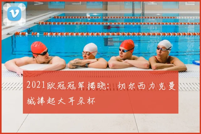 2021欧冠冠军揭晓：切尔西力克曼城捧起大耳朵杯