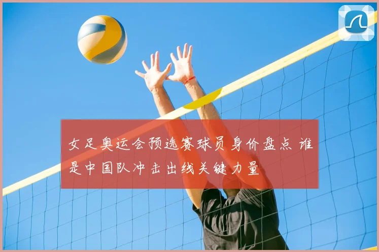 女足奥运会预选赛球员身价盘点 谁是中国队冲击出线关键力量