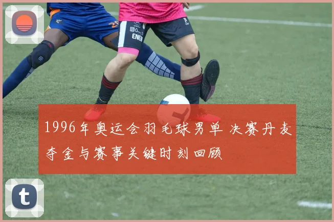 1996年奥运会羽毛球男单 决赛丹麦夺金与赛事关键时刻回顾