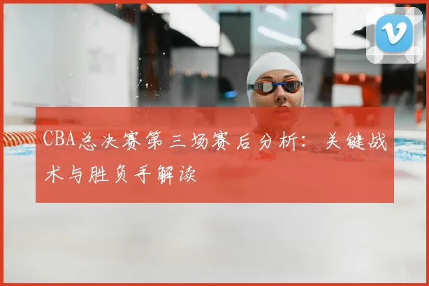 CBA总决赛第三场赛后分析：关键战术与胜负手解读