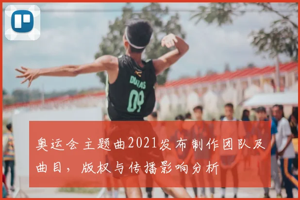 奥运会主题曲2021发布制作团队及曲目,版权与传播影响分析
