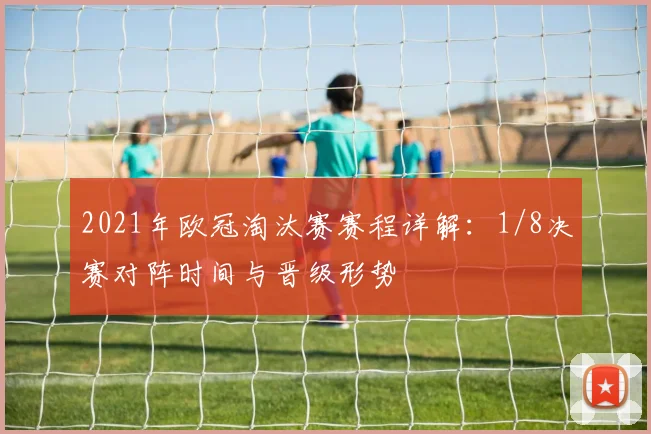 2021年欧冠淘汰赛赛程详解：1/8决赛对阵时间与晋级形势