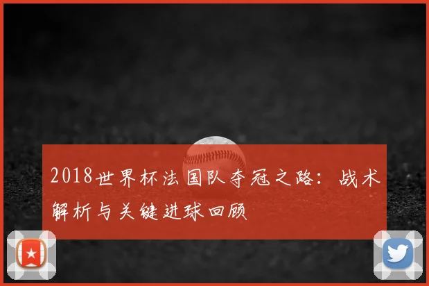 2018世界杯法国队夺冠之路：战术解析与关键进球回顾