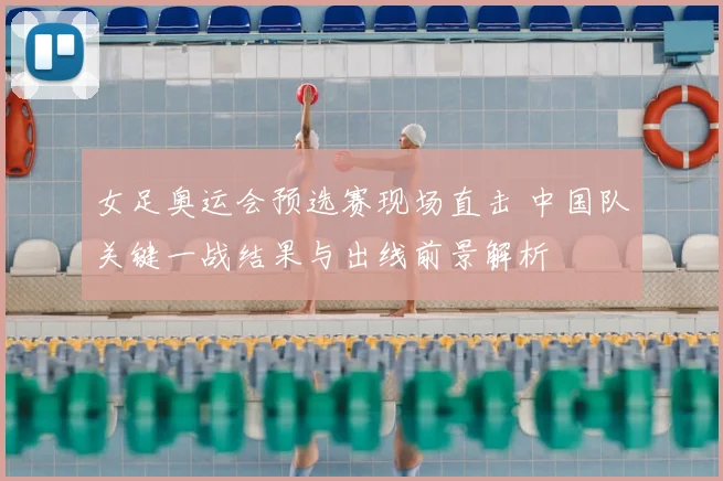 女足奥运会预选赛现场直击 中国队关键一战结果与出线前景解析