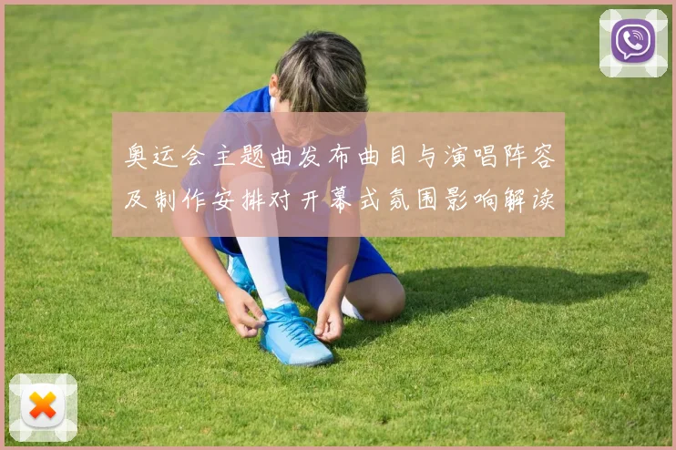 奥运会主题曲发布曲目与演唱阵容及制作安排对开幕式氛围影响解读