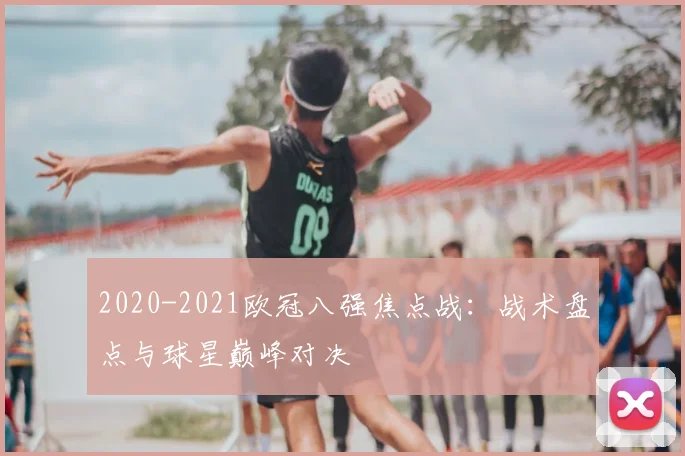2020-2021欧冠八强焦点战：战术盘点与球星巅峰对决