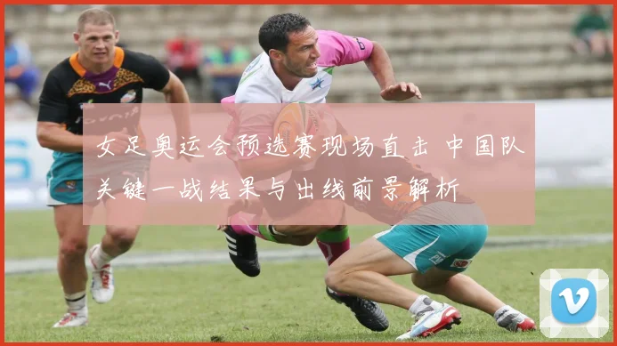 女足奥运会预选赛现场直击 中国队关键一战结果与出线前景解析