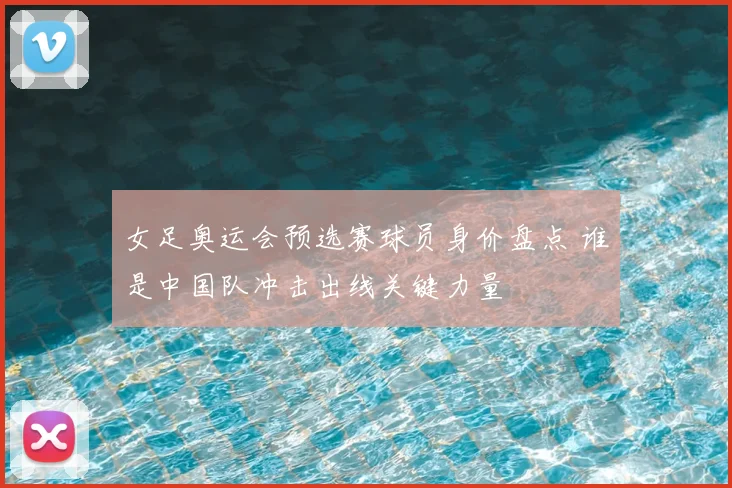 女足奥运会预选赛球员身价盘点 谁是中国队冲击出线关键力量