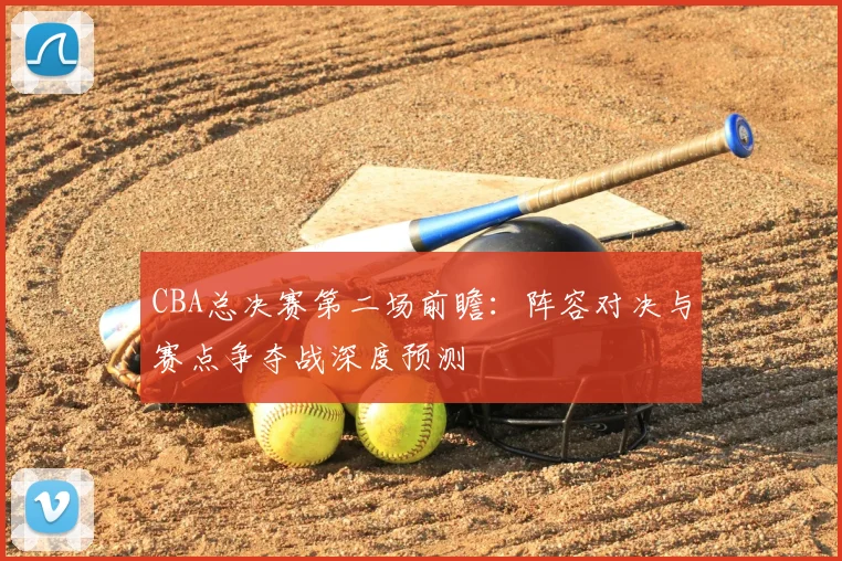 CBA总决赛第二场前瞻：阵容对决与赛点争夺战深度预测