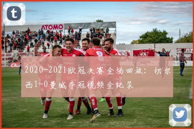 2020-2021欧冠决赛全场回放：切尔西1-0曼城夺冠视频全纪录